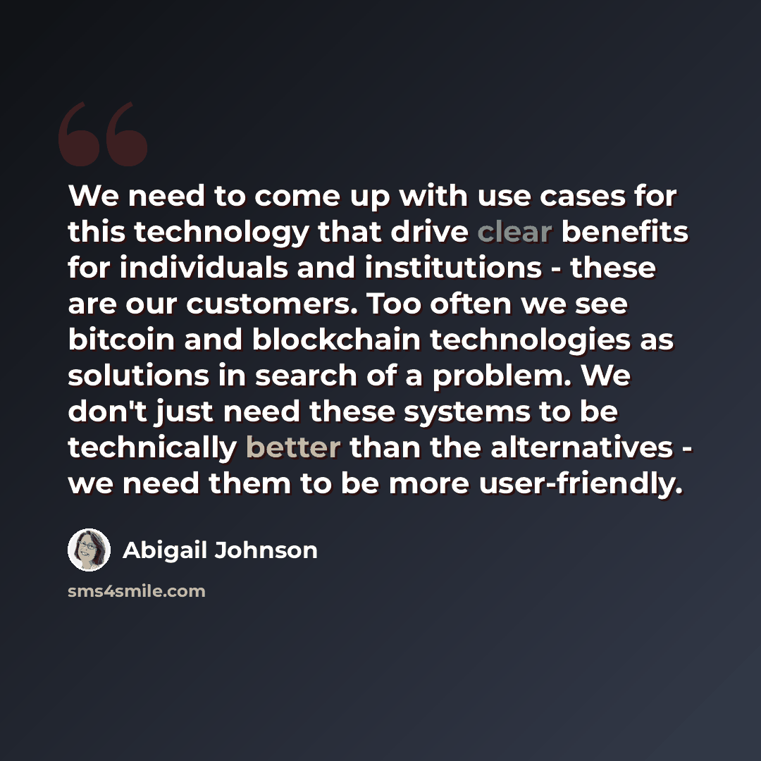 “We need to come up with use cases for this technology that drive clear benefits for individuals and institutions - these are our customers. Too often we see bitcoin and blockchain technologies as solutions in search of a problem. We don't just need these systems to be technically better than the…” quote by Abigail Johnson