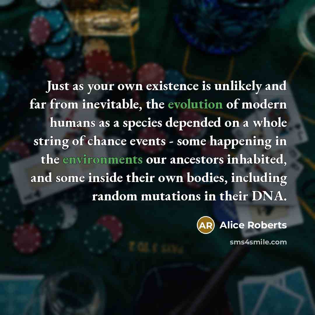 “Just as your own existence is unlikely and far from inevitable, the evolution of modern humans as a species depended on a whole string of chance events - some happening in the environments our ancestors inhabited, and some inside their own bodies, including random mutations in their DNA.” quote by Alice Roberts