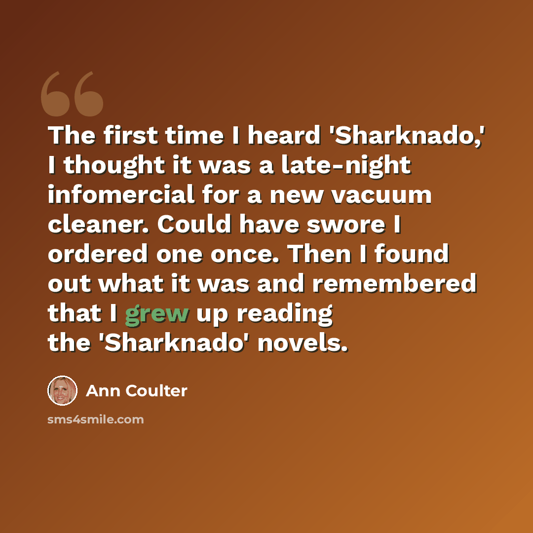 “The first time I heard 'Sharknado,' I thought it was a late-night infomercial for a new vacuum cleaner. Could have swore I ordered one once. Then I found out what it was and remembered that I grew up reading the 'Sharknado' novels.” quote by Ann Coulter