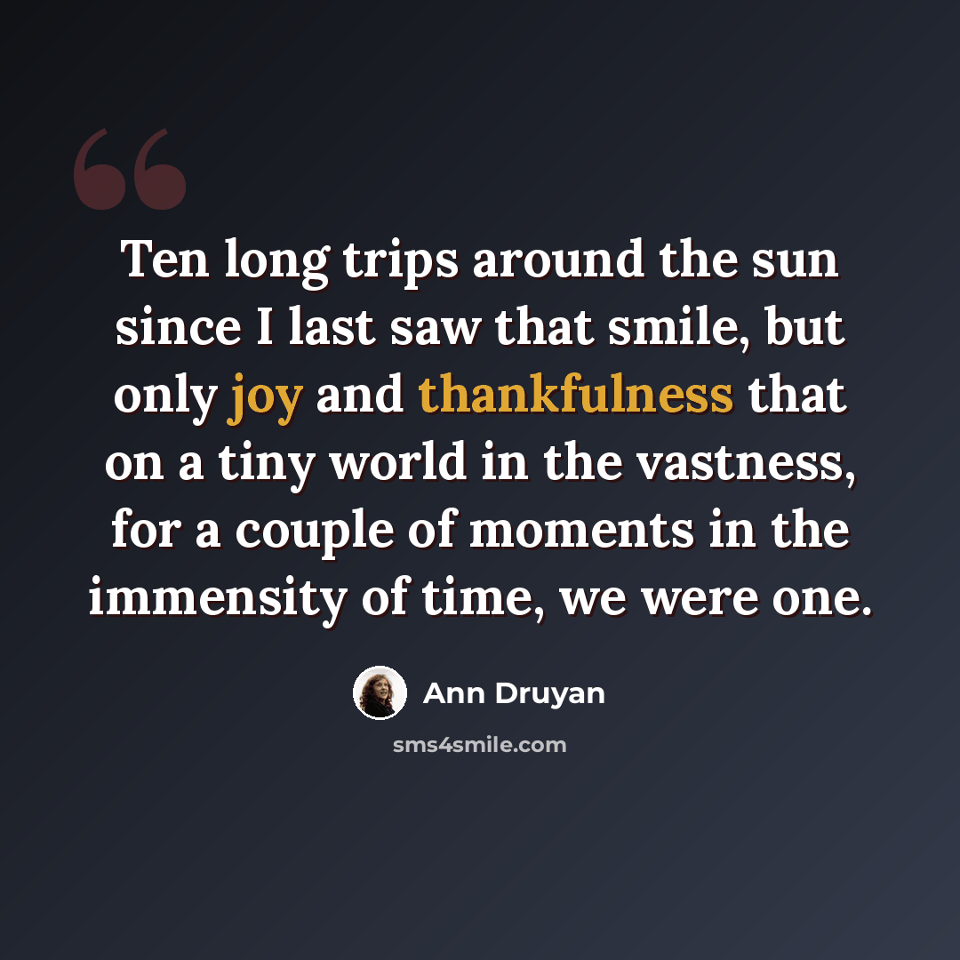 “Ten long trips around the sun since I last saw that smile, but only joy and thankfulness that on a tiny world in the vastness, for a couple of moments in the immensity of time, we were one.” quote by Ann Druyan