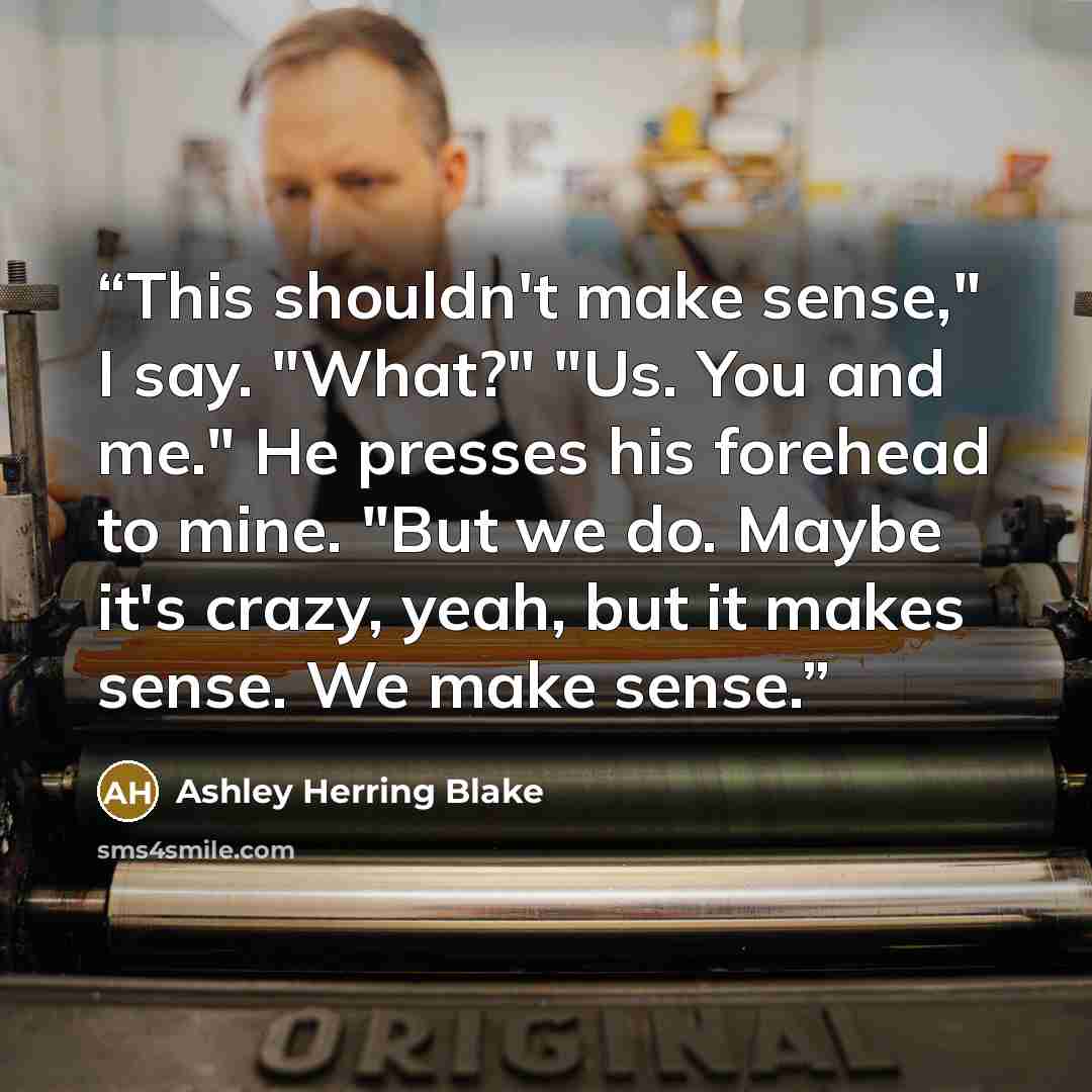 “This shouldn't make sense," I say. "What?" "Us. You and me." He presses his forehead to mine. "But we do. Maybe it's crazy, yeah, but it makes sense. We make sense.” quote by Ashley Herring Blake