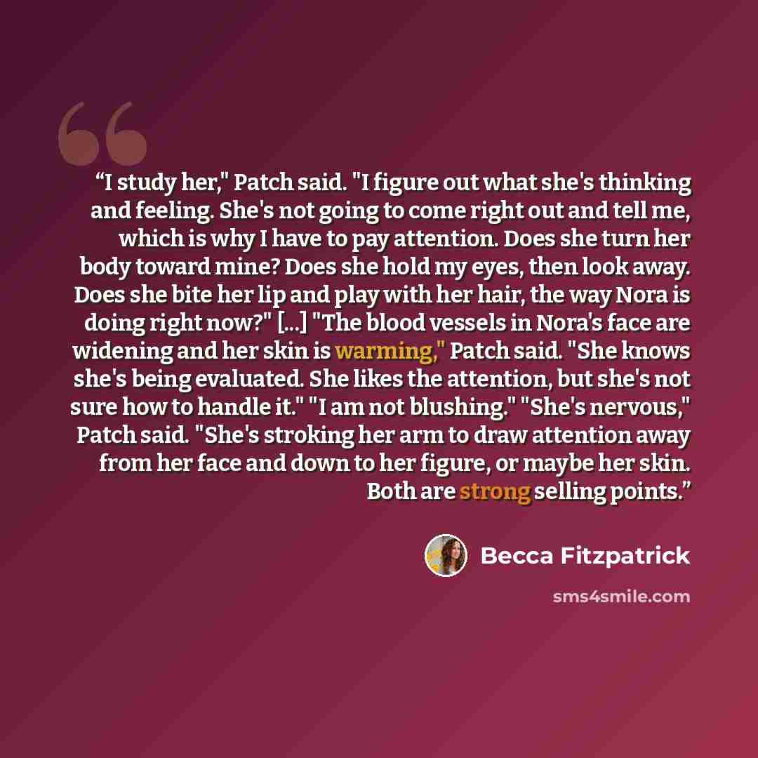 “I study her," Patch said. "I figure out what she's thinking and feeling. She's not going to come right out and tell me, which is why I have to pay attention. Does she turn her body toward mine? Does she hold my eyes, then look away. Does she bite her lip and play with her hair, the way Nora is…” quote by Becca Fitzpatrick