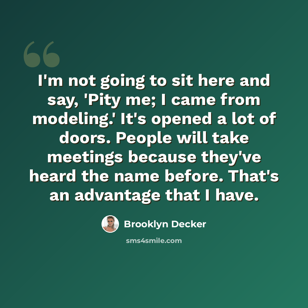 “I'm not going to sit here and say, 'Pity me; I came from modeling.' It's opened a lot of doors. People will take meetings because they've heard the name before. That's an advantage that I have.” quote by Brooklyn Decker