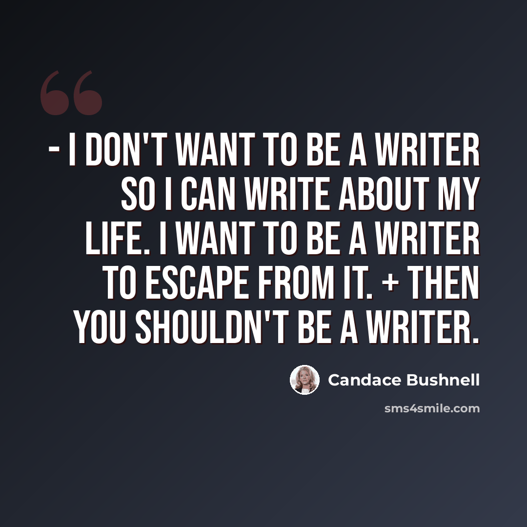 “- I don't want to be a writer so I can write about my life. I want to be a writer to escape from it. + Then you shouldn't be a writer.” quote by Candace Bushnell