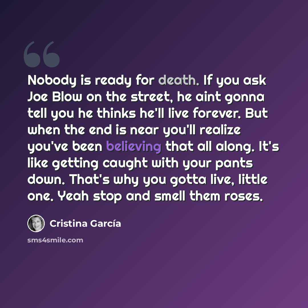 “Nobody is ready for death. If you ask Joe Blow on the street, he aint gonna tell you he thinks he'll live forever. But when the end is near you'll realize you've been believing that all along. It's like getting caught with your pants down. That's why you gotta live, little one. Yeah stop and smell…” quote by Cristina Garcia