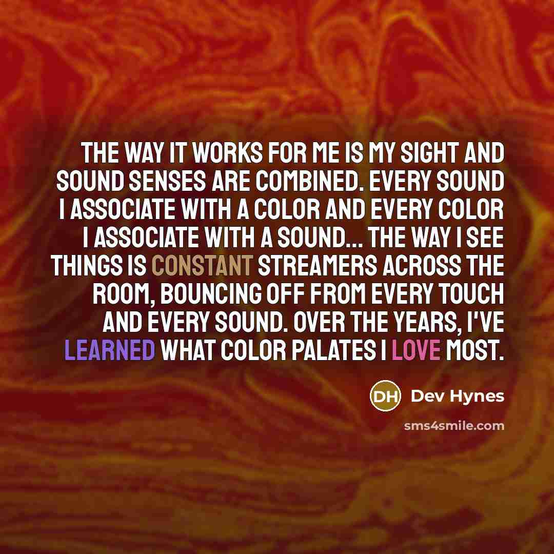 “The way it works for me is my sight and sound senses are combined. Every sound I associate with a color and every color I associate with a sound... The way I see things is constant streamers across the room, bouncing off from every touch and every sound. Over the years, I've learned what color…” quote by Dev Hynes