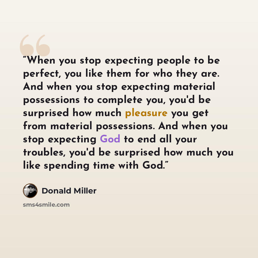 “When you stop expecting people to be perfect, you like them for who they are. And when you stop expecting material possessions to complete you, you'd be surprised how much pleasure you get from material possessions. And when you stop expecting God to end all your troubles, you'd be surprised how…” quote by Donald Miller
