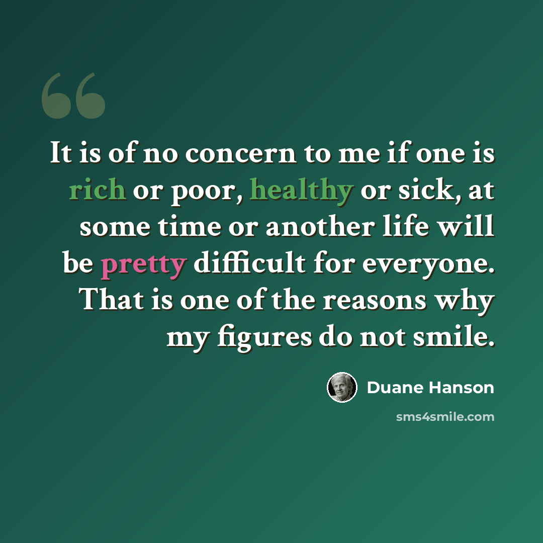 “It is of no concern to me if one is rich or poor, healthy or sick, at some time or another life will be pretty difficult for everyone. That is one of the reasons why my figures do not smile.” quote by Duane Hanson