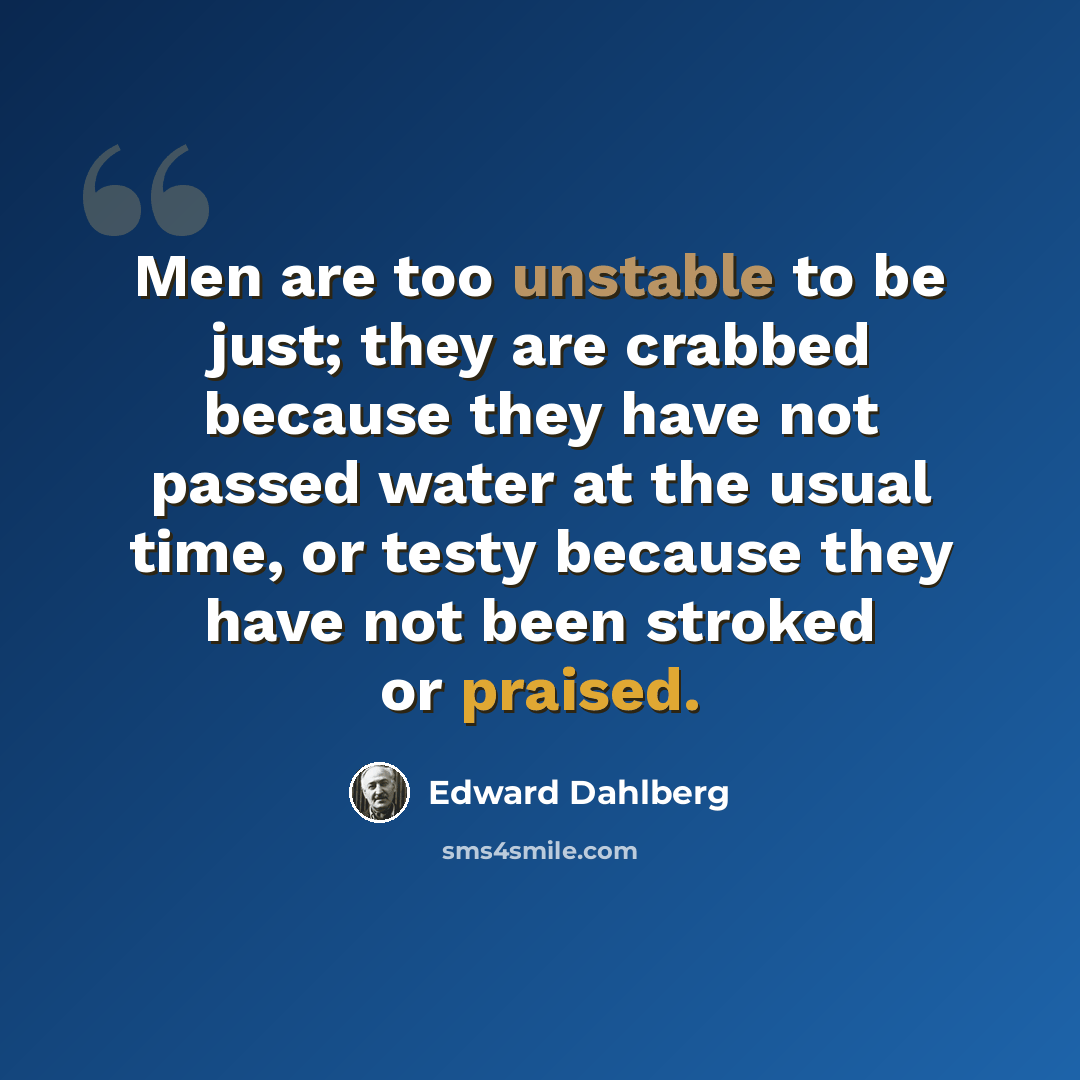 “Men are too unstable to be just; they are crabbed because they have not passed water at the usual time, or testy because they have not been stroked or praised.” quote by Edward Dahlberg