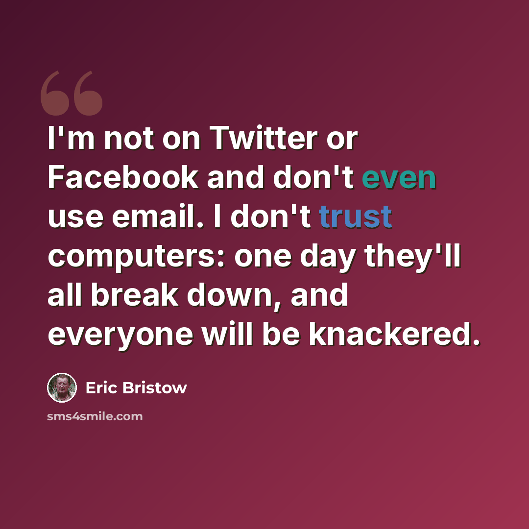 “I'm not on Twitter or Facebook and don't even use email. I don't trust computers: one day they'll all break down, and everyone will be knackered.” quote by Eric Bristow