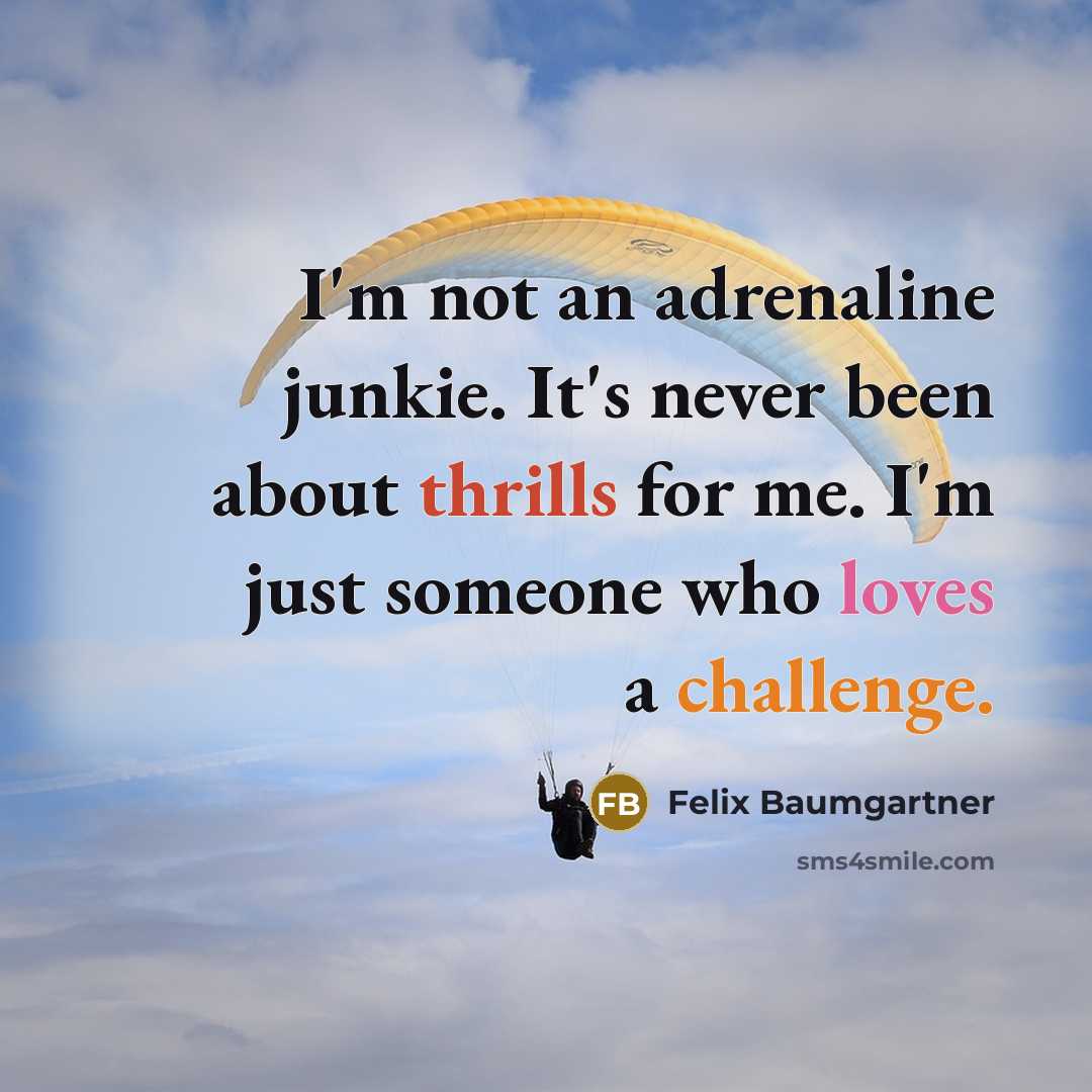 “I'm not an adrenaline junkie. It's never been about thrills for me. I'm just someone who loves a challenge.” quote by Felix Baumgartner