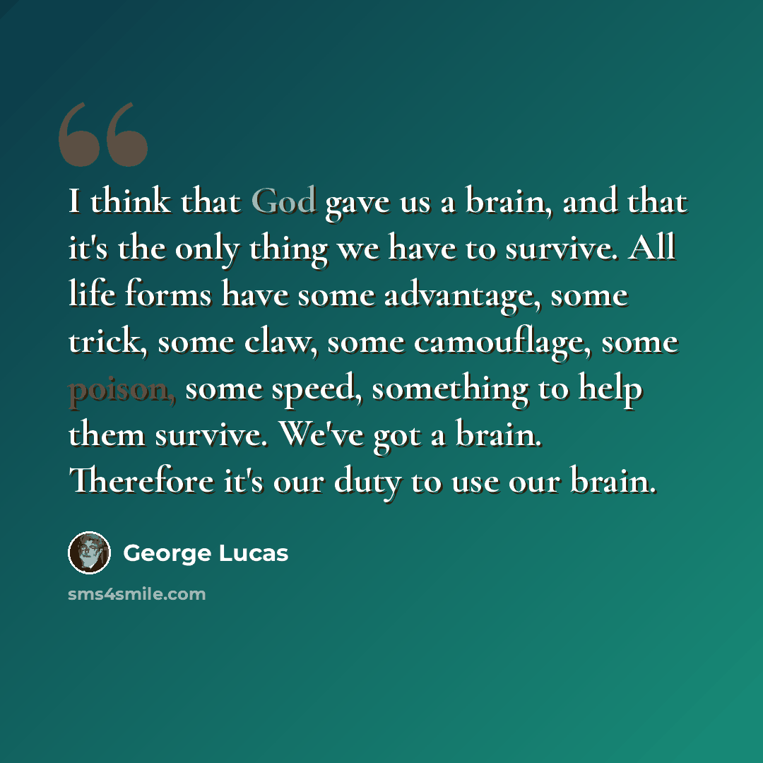 “I think that God gave us a brain, and that it's the only thing we have to survive. All life forms have some advantage, some trick, some claw, some camouflage, some poison, some speed, something to help them survive. We've got a brain. Therefore it's our duty to use our brain.” quote by George Lucas