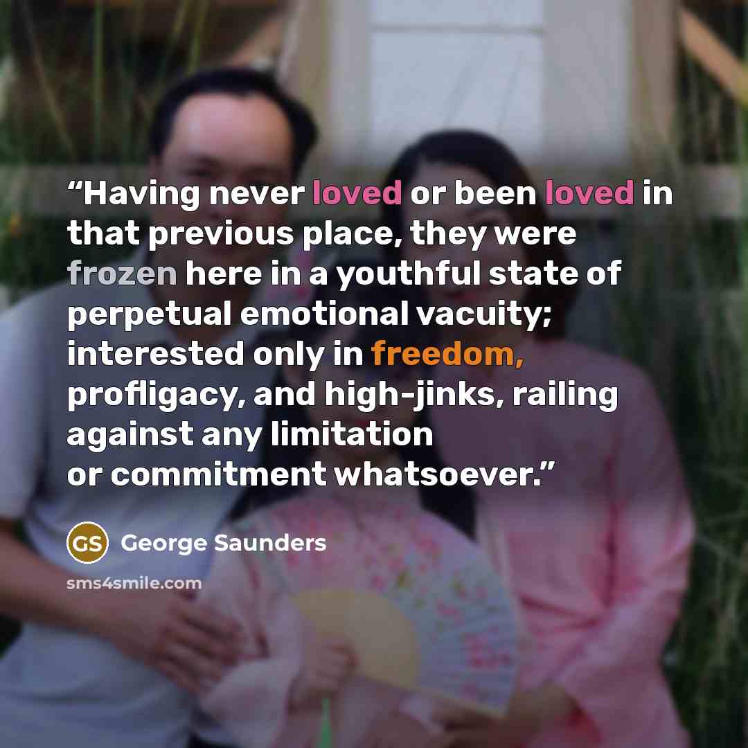 “Having never loved or been loved in that previous place, they were frozen here in a youthful state of perpetual emotional vacuity; interested only in freedom, profligacy, and high-jinks, railing against any limitation or commitment whatsoever.” quote by George Saunders