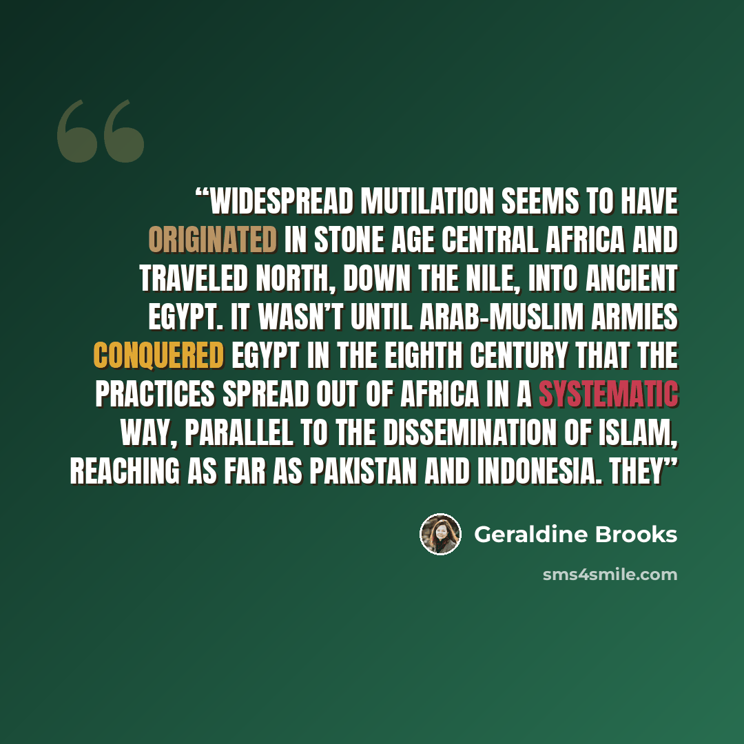 “Widespread mutilation seems to have originated in Stone Age central Africa and traveled north, down the Nile, into ancient Egypt. It wasn’t until Arab-Muslim armies conquered Egypt in the eighth century that the practices spread out of Africa in a systematic way, parallel to the dissemination of…” quote by Geraldine Brooks