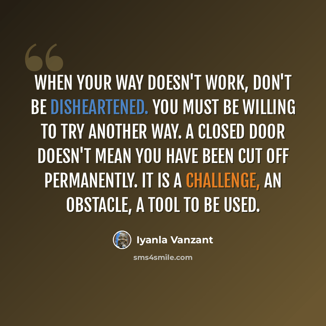 “When your way doesn't work, don't be disheartened. You must be willing to try another way. A closed door doesn't mean you have been cut off permanently. It is a challenge, an obstacle, a tool to be used.” quote by Iyanla Vanzant