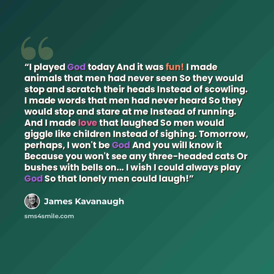 “I played God today And it was fun! I made animals that men had never seen So they would stop and scratch their heads Instead of scowling. I made words that men had never heard So they would stop and stare at me Instead of running. And I made love that laughed So men would giggle like children…” quote by James Kavanaugh