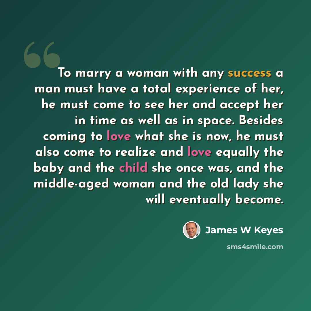 “To marry a woman with any success a man must have a total experience of her, he must come to see her and accept her in time as well as in space. Besides coming to love what she is now, he must also come to realize and love equally the baby and the child she once was, and the middle-aged woman and…” quote by James W Keyes