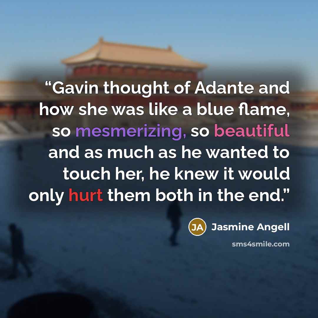 “Gavin thought of Adante and how she was like a blue flame, so mesmerizing, so beautiful and as much as he wanted to touch her, he knew it would only hurt them both in the end.” quote by Jasmine Angell