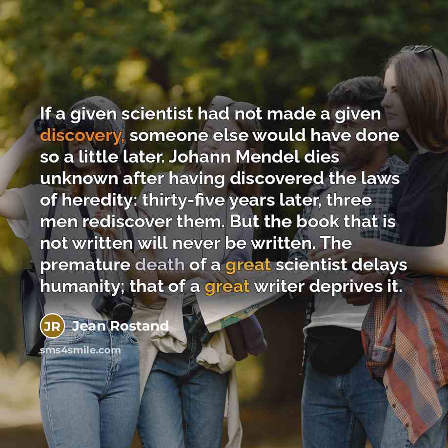 “If a given scientist had not made a given discovery, someone else would have done so a little later. Johann Mendel dies unknown after having discovered the laws of heredity: thirty-five years later, three men rediscover them. But the book that is not written will never be written. The premature…” quote by Jean Rostand