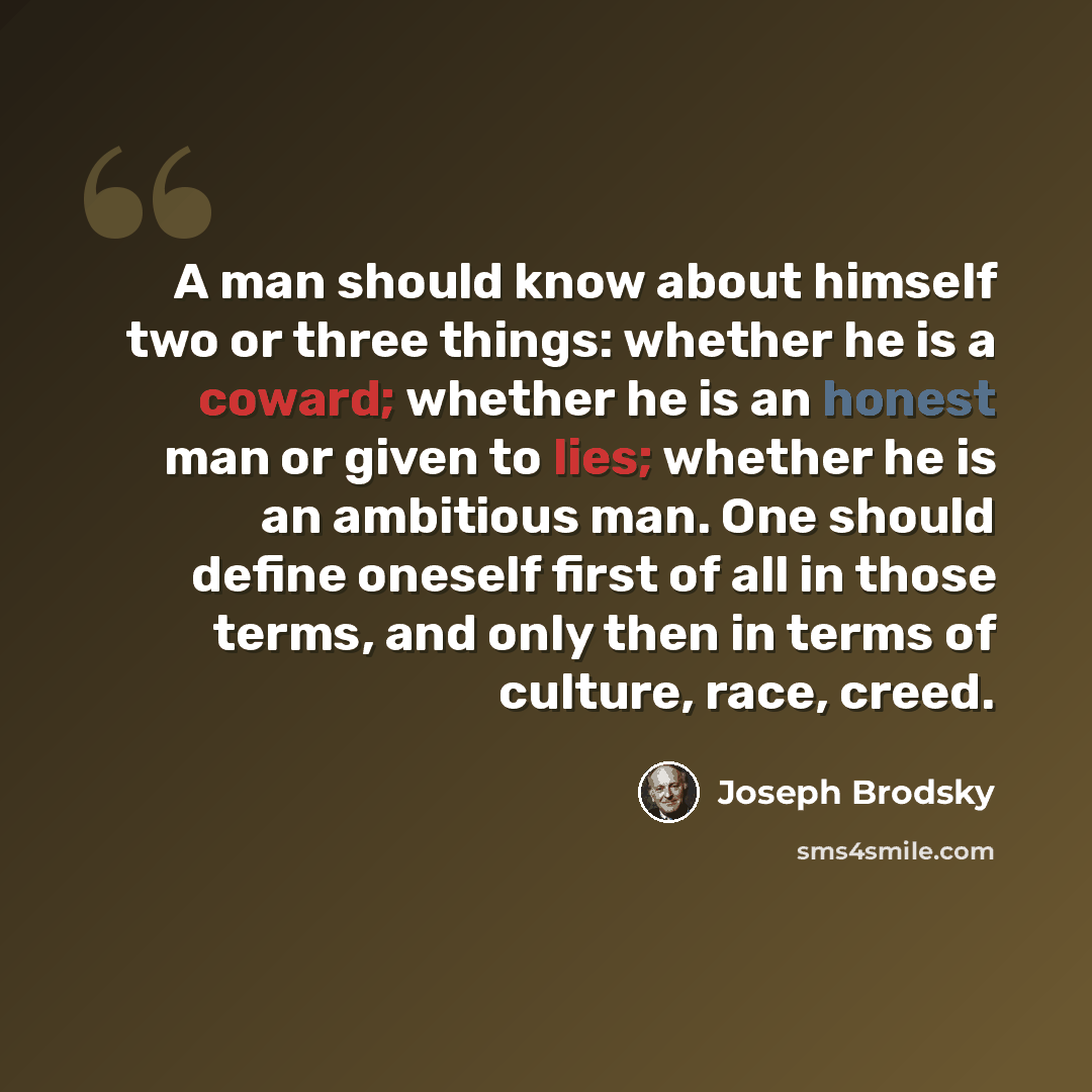 “A man should know about himself two or three things: whether he is a coward; whether he is an honest man or given to lies; whether he is an ambitious man. One should define oneself first of all in those terms, and only then in terms of culture, race, creed.” quote by Joseph Brodsky