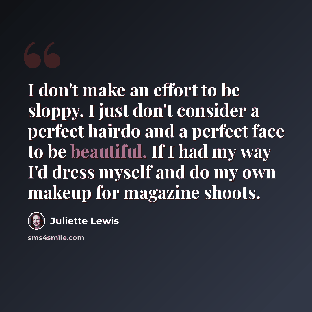 “I don't make an effort to be sloppy. I just don't consider a perfect hairdo and a perfect face to be beautiful. If I had my way I'd dress myself and do my own makeup for magazine shoots.” quote by Juliette Lewis