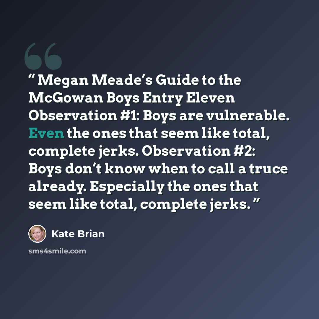 “Megan Meade’s Guide to the McGowan Boys Entry Eleven Observation #1: Boys are vulnerable. Even the ones that seem like total, complete jerks. Observation #2: Boys don’t know when to call a truce already. Especially the ones that seem like total, complete jerks.” quote by Kate Brian