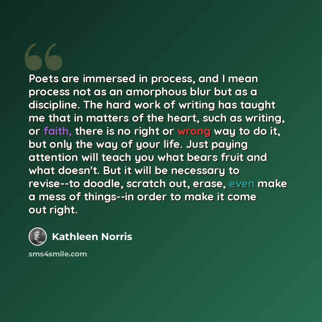 “Poets are immersed in process, and I mean process not as an amorphous blur but as a discipline. The hard work of writing has taught me that in matters of the heart, such as writing, or faith, there is no right or wrong way to do it, but only the way of your life. Just paying attention will teach…” quote by Kathleen Norris
