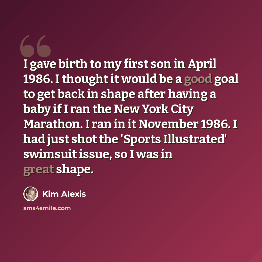 “I gave birth to my first son in April 1986. I thought it would be a good goal to get back in shape after having a baby if I ran the New York City Marathon. I ran in it November 1986. I had just shot the 'Sports Illustrated' swimsuit issue, so I was in great shape.” quote by Kim Alexis