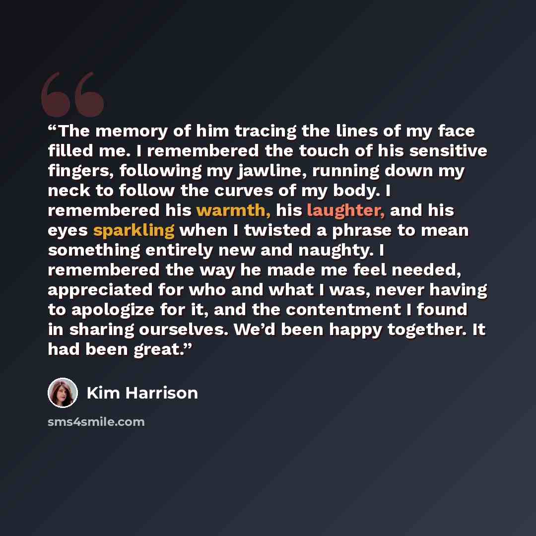 “The memory of him tracing the lines of my face filled me. I remembered the touch of his sensitive fingers, following my jawline, running down my neck to follow the curves of my body. I remembered his warmth, his laughter, and his eyes sparkling when I twisted a phrase to mean something entirely…” quote by Kim Harrison