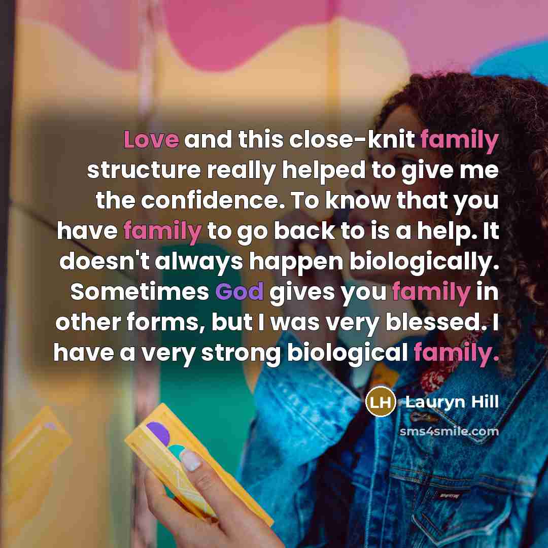 “Love and this close-knit family structure really helped to give me the confidence. To know that you have family to go back to is a help. It doesn't always happen biologically. Sometimes God gives you family in other forms, but I was very blessed. I have a very strong biological family.” quote by Lauryn Hill