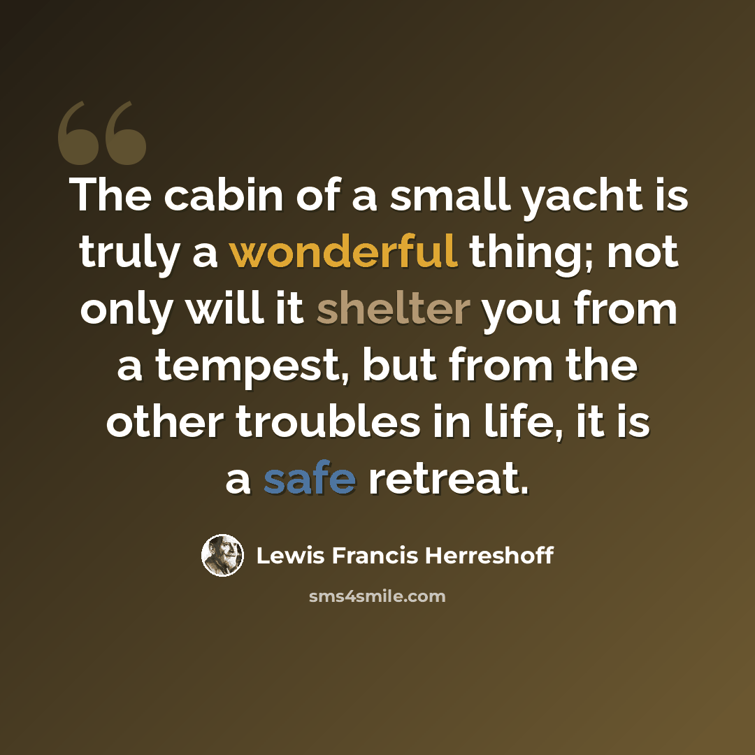“The cabin of a small yacht is truly a wonderful thing; not only will it shelter you from a tempest, but from the other troubles in life, it is a safe retreat.” quote by Lewis Francis Herreshoff