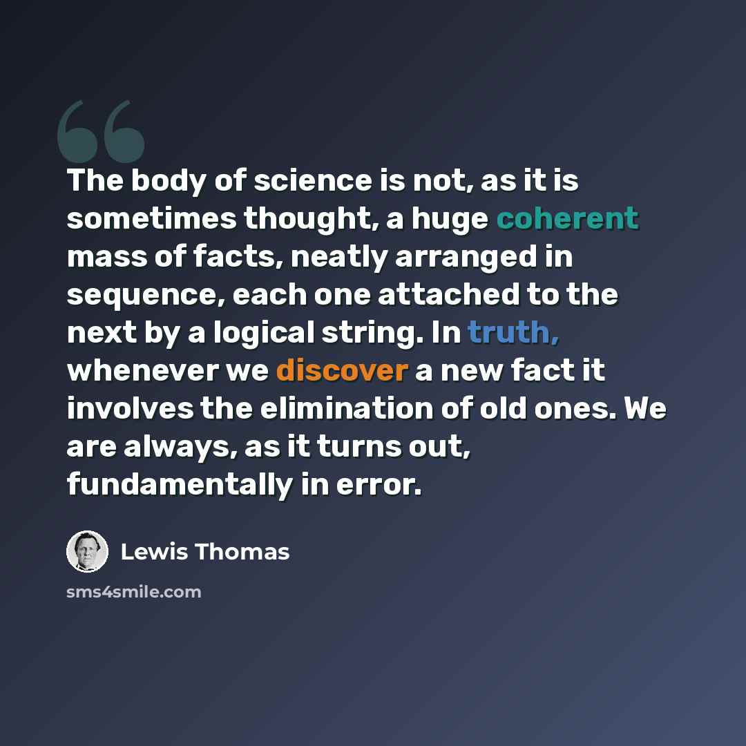 “The body of science is not, as it is sometimes thought, a huge coherent mass of facts, neatly arranged in sequence, each one attached to the next by a logical string. In truth, whenever we discover a new fact it involves the elimination of old ones. We are always, as it turns out, fundamentally in…” quote by Lewis Thomas