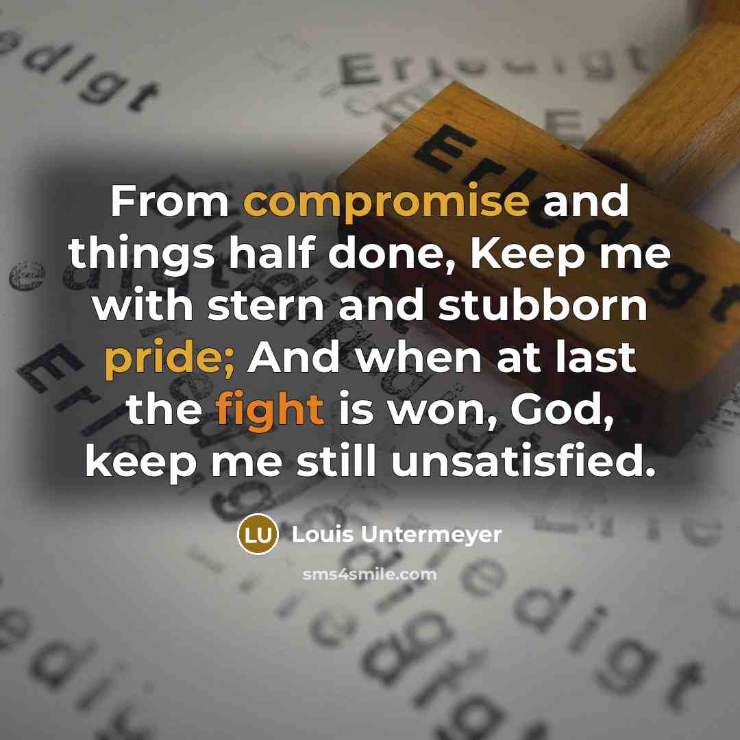 “From compromise and things half done, Keep me with stern and stubborn pride; And when at last the fight is won, God, keep me still unsatisfied.” quote by Louis Untermeyer