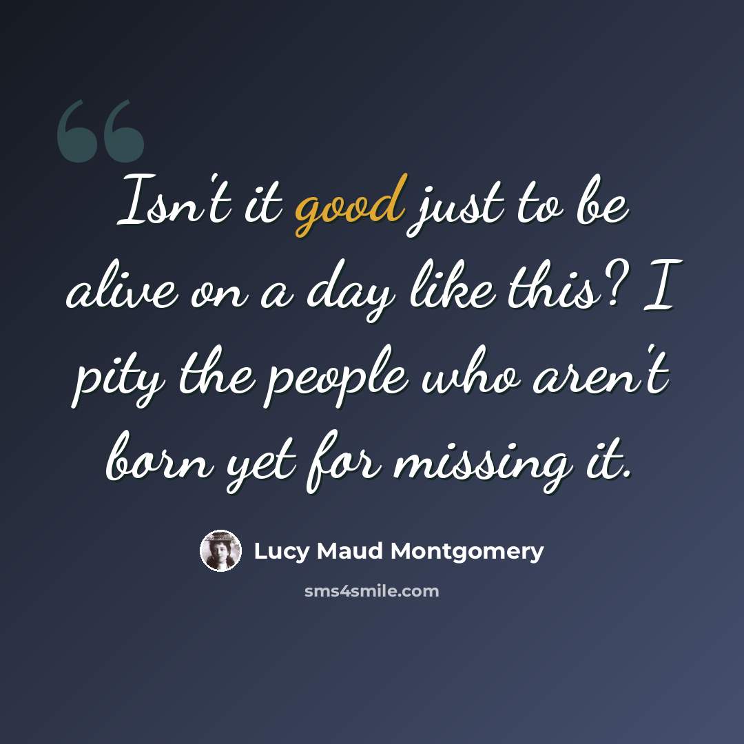 “Isn't it good just to be alive on a day like this? I pity the people who aren't born yet for missing it.” quote by Lucy Maud Montgomery