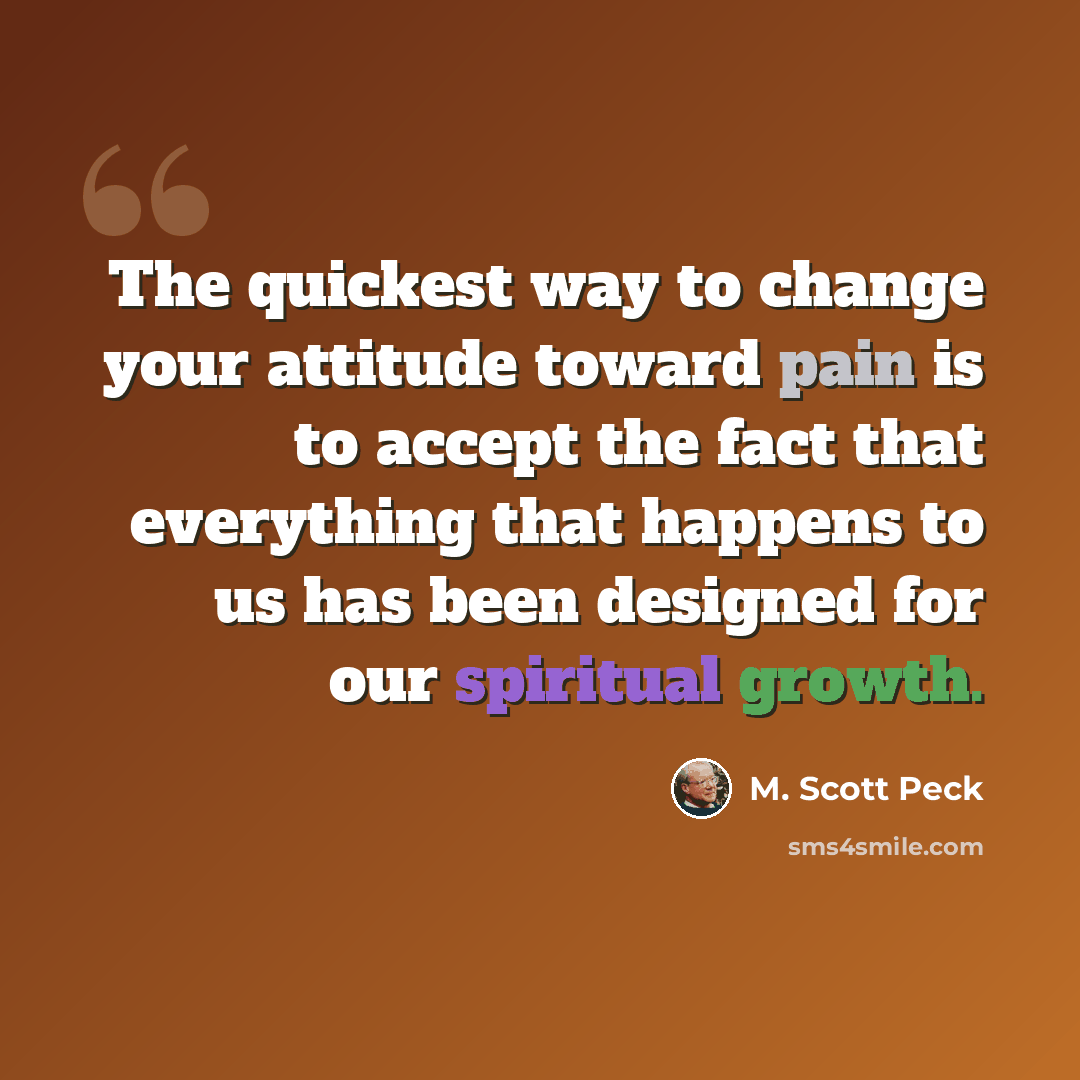 “The quickest way to change your attitude toward pain is to accept the fact that everything that happens to us has been designed for our spiritual growth.” quote by M. Scott Peck