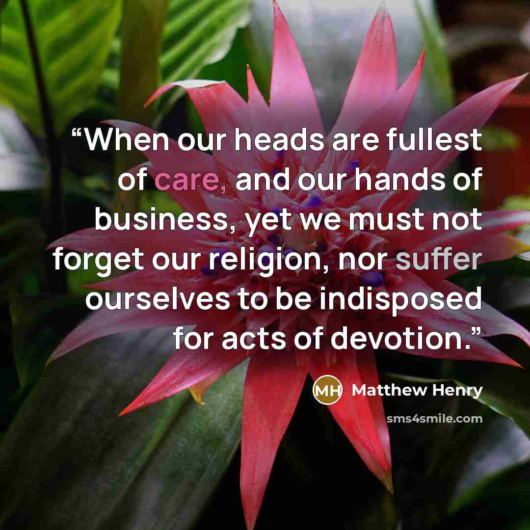 “When our heads are fullest of care, and our hands of business, yet we must not forget our religion, nor suffer ourselves to be indisposed for acts of devotion.” quote by Matthew Henry
