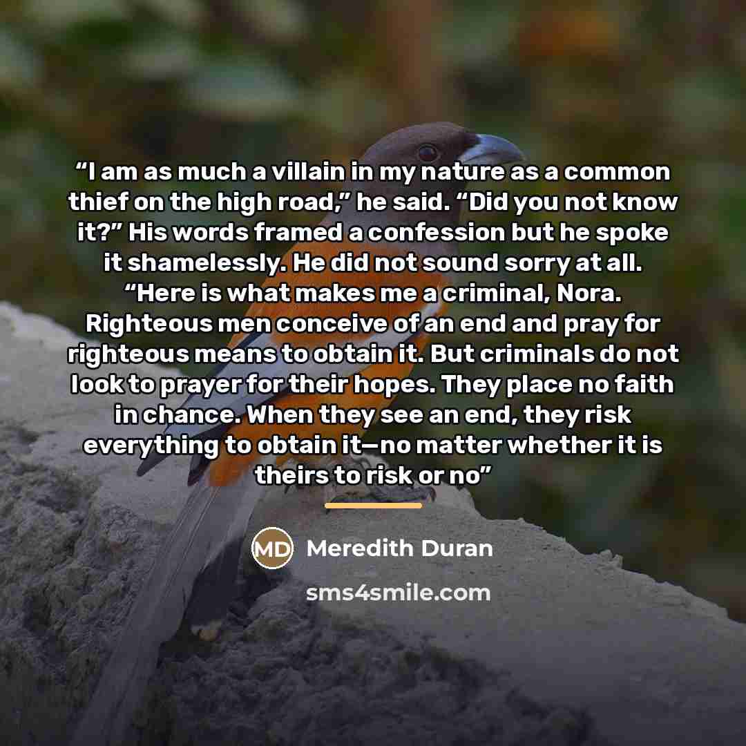 “I am as much a villain in my nature as a common thief on the high road,” he said. “Did you not know it?” His words framed a confession but he spoke it shamelessly. He did not sound sorry at all. “Here is what makes me a criminal, Nora. Righteous men conceive of an end and pray for righteous means…” quote by Meredith Duran