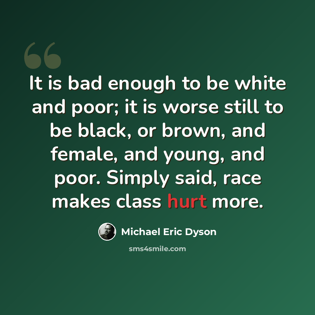 “It is bad enough to be white and poor; it is worse still to be black, or brown, and female, and young, and poor. Simply said, race makes class hurt more.” quote by Michael Eric Dyson