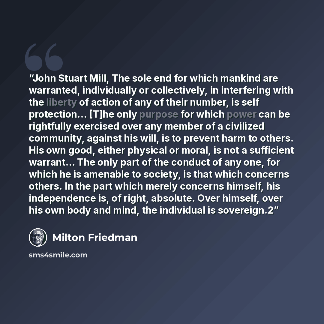 “John Stuart Mill, The sole end for which mankind are warranted, individually or collectively, in interfering with the liberty of action of any of their number, is self protection… [T]he only purpose for which power can be rightfully exercised over any member of a civilized community, against his…” quote by Milton Friedman