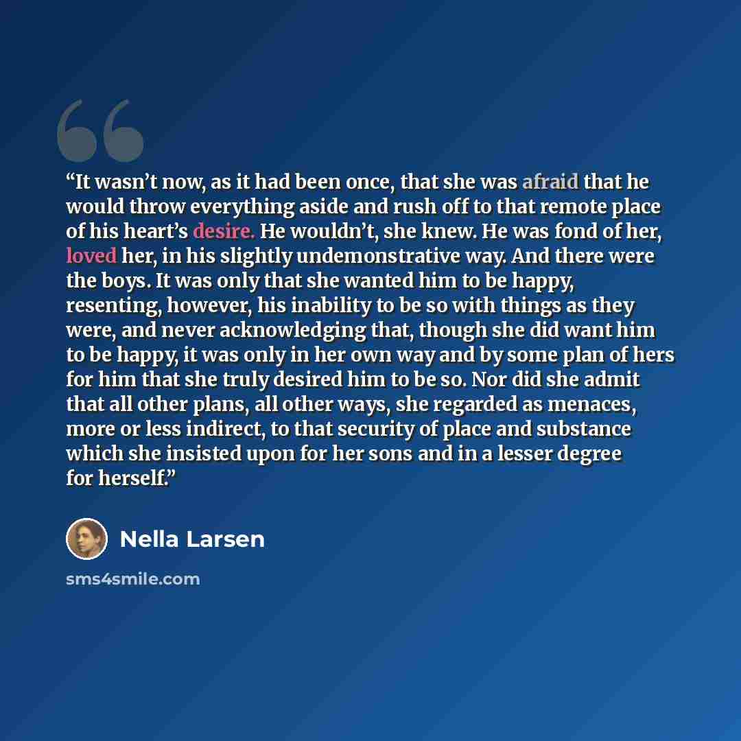 “It wasn’t now, as it had been once, that she was afraid that he would throw everything aside and rush off to that remote place of his heart’s desire. He wouldn’t, she knew. He was fond of her, loved her, in his slightly undemonstrative way. And there were the boys. It was only that she wanted him…” quote by Nella Larsen