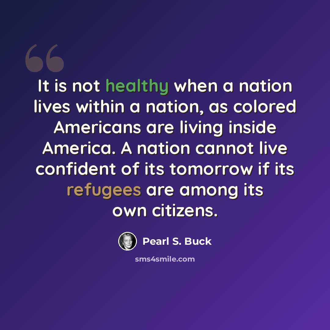 “It is not healthy when a nation lives within a nation, as colored Americans are living inside America. A nation cannot live confident of its tomorrow if its refugees are among its own citizens.” quote by Pearl S. Buck