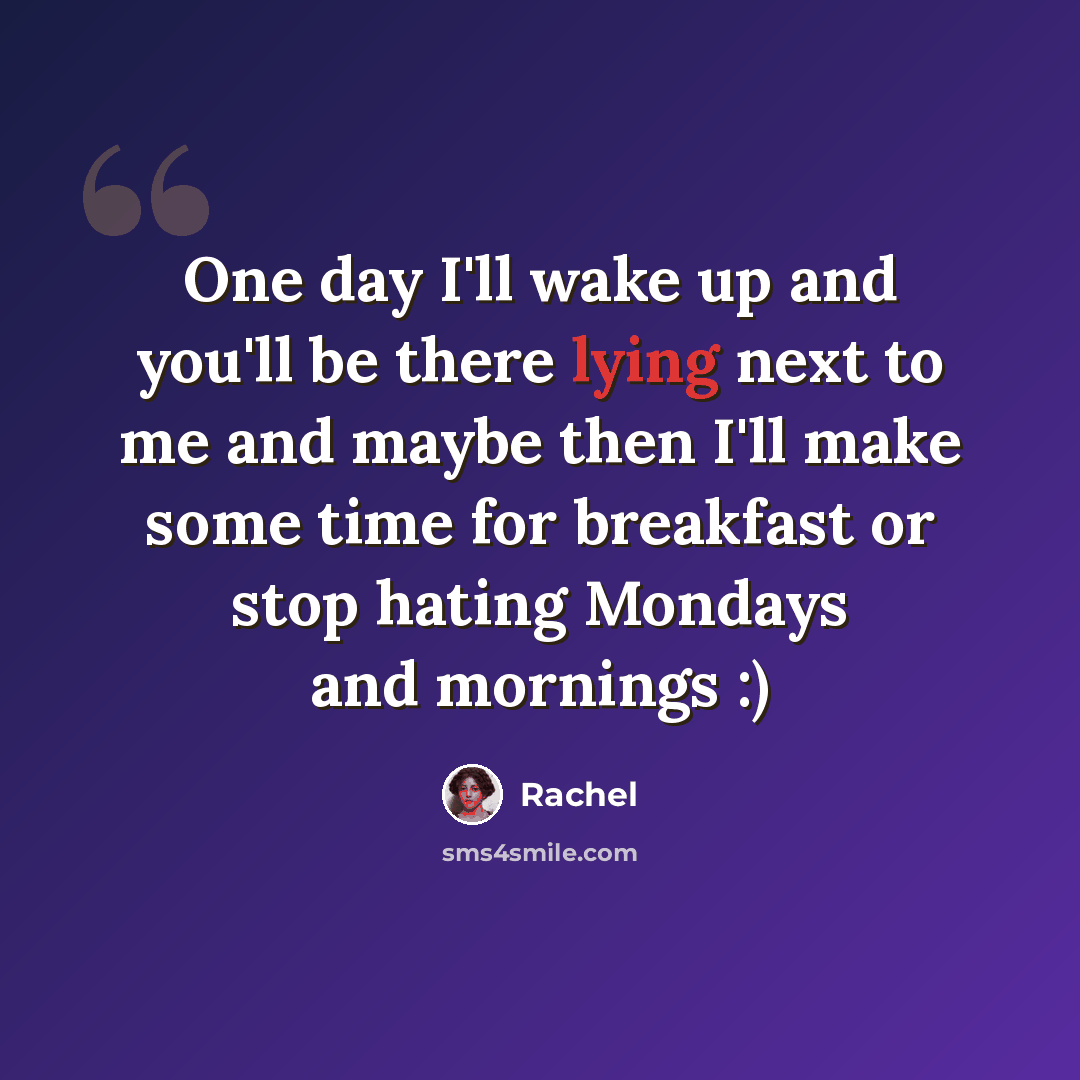 “One day I'll wake up and you'll be there lying next to me and maybe then I'll make some time for breakfast or stop hating Mondays and mornings :)” quote by Rachel
