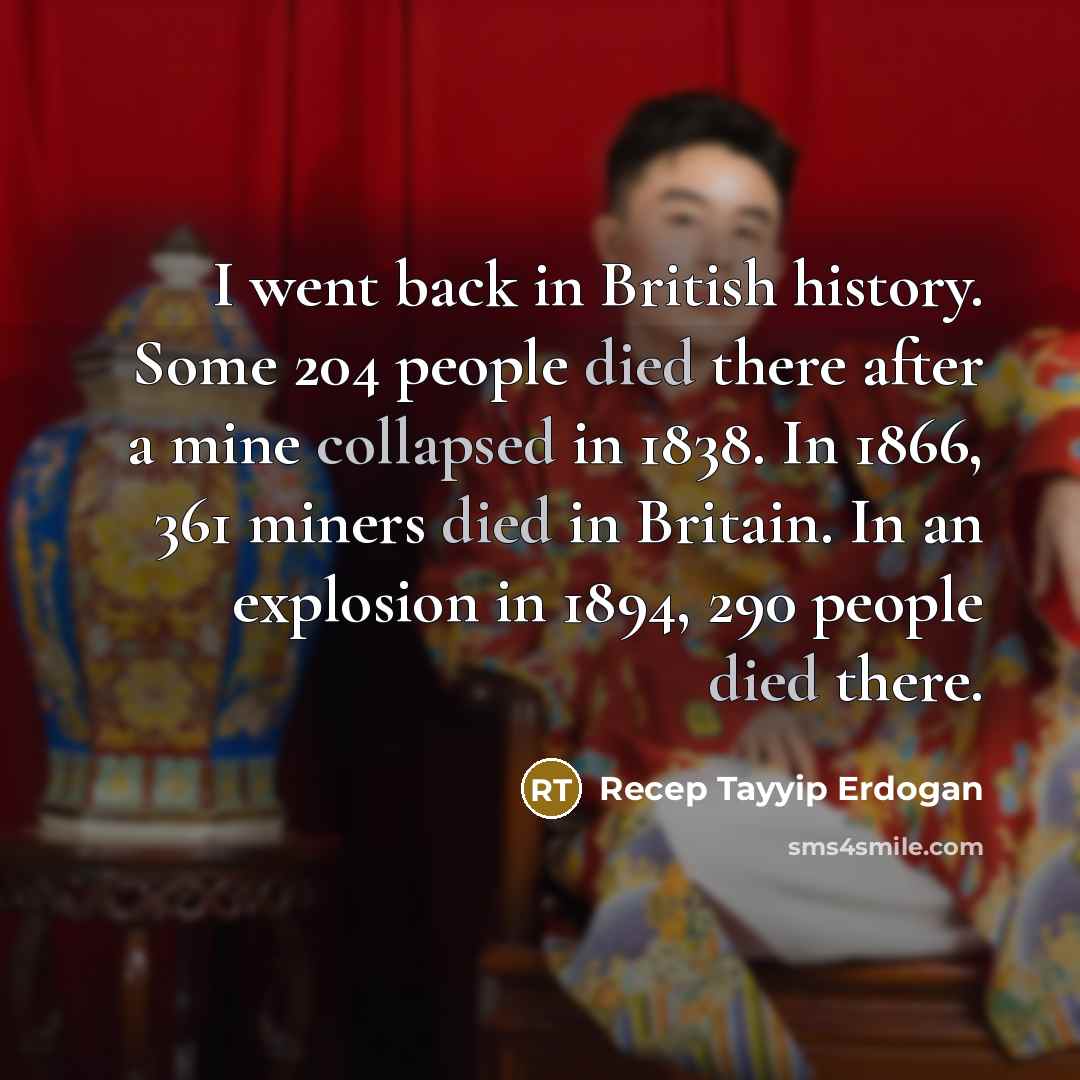 “I went back in British history. Some 204 people died there after a mine collapsed in 1838. In 1866, 361 miners died in Britain. In an explosion in 1894, 290 people died there.” quote by Recep Tayyip Erdogan