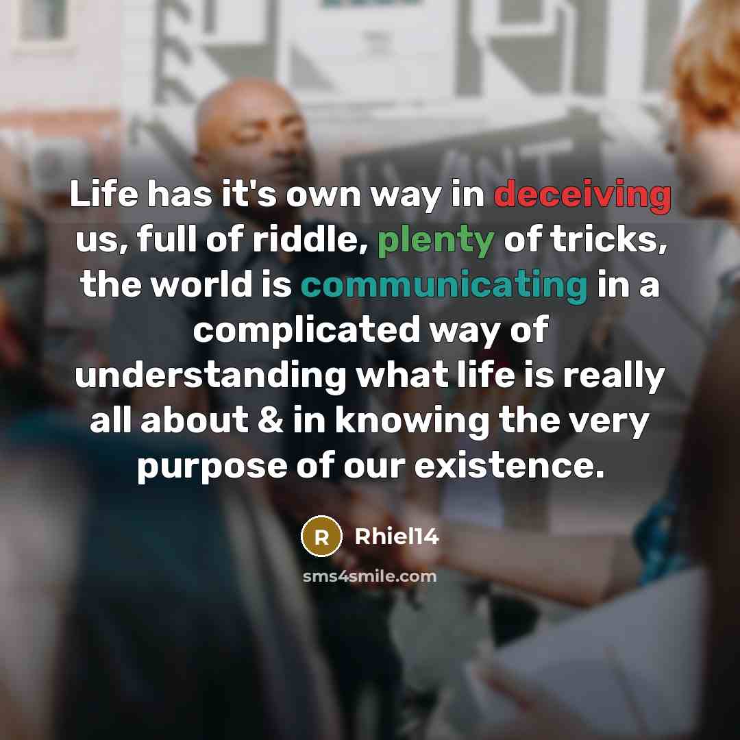 “Life has it's own way in deceiving us, full of riddle, plenty of tricks, the world is communicating in a complicated way of understanding what life is really all about & in knowing the very purpose of our existence.” quote by Rhiel14