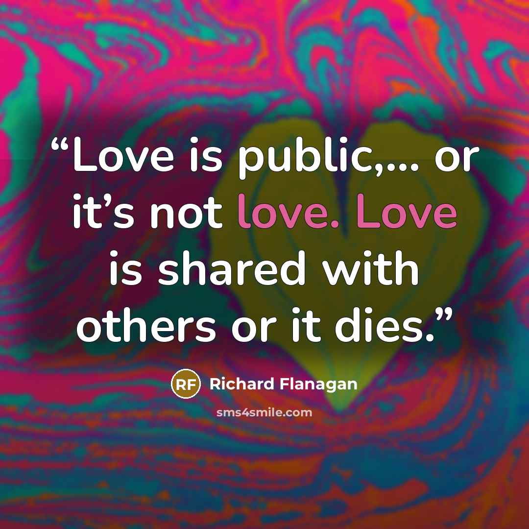 “Love is public,... or it’s not love. Love is shared with others or it dies.” quote by Richard Flanagan