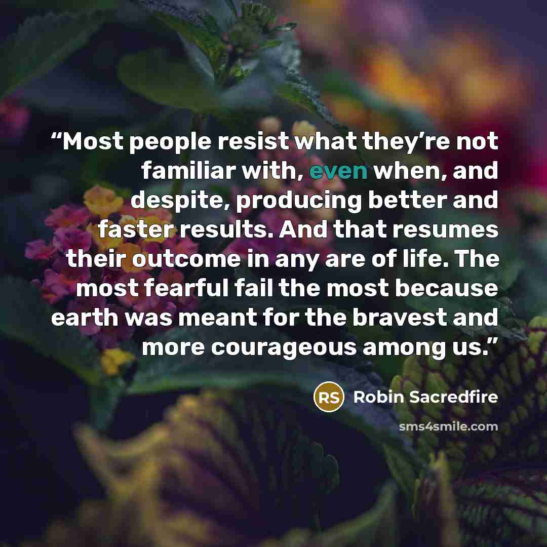 “Most people resist what they’re not familiar with, even when, and despite, producing better and faster results. And that resumes their outcome in any are of life. The most fearful fail the most because earth was meant for the bravest and more courageous among us.” quote by Robin Sacredfire
