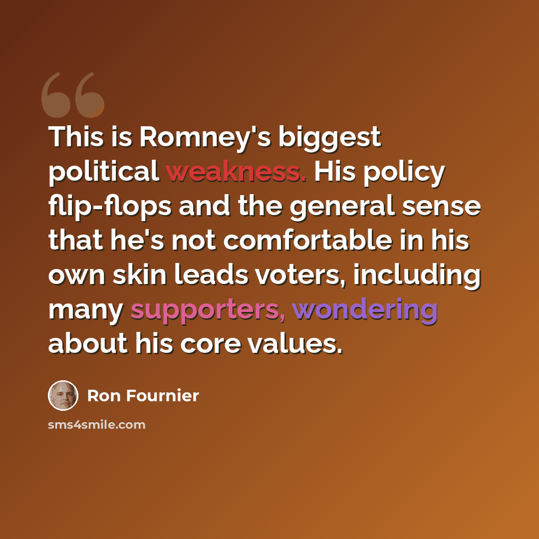“This is Romney's biggest political weakness. His policy flip-flops and the general sense that he's not comfortable in his own skin leads voters, including many supporters, wondering about his core values.” quote by Ron Fournier