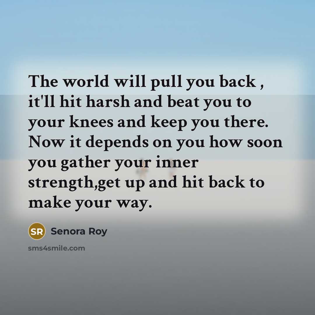 “The world will pull you back , it'll hit harsh and beat you to your knees and keep you there. Now it depends on you how soon you gather your inner strength,get up and hit back to make your way.” quote by Senora Roy