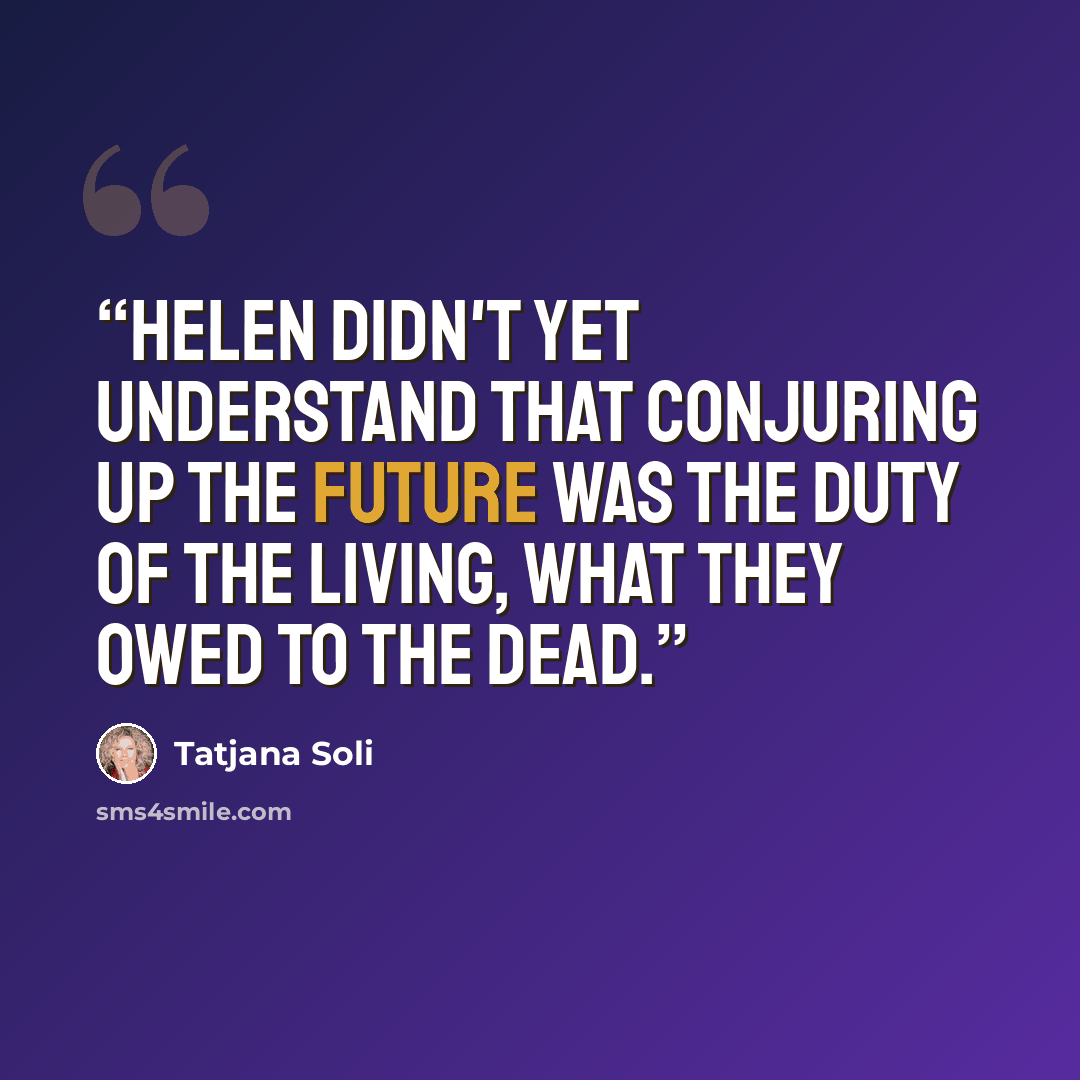 “Helen didn't yet understand that conjuring up the future was the duty of the living, what they owed to the dead.” quote by Tatjana Soli