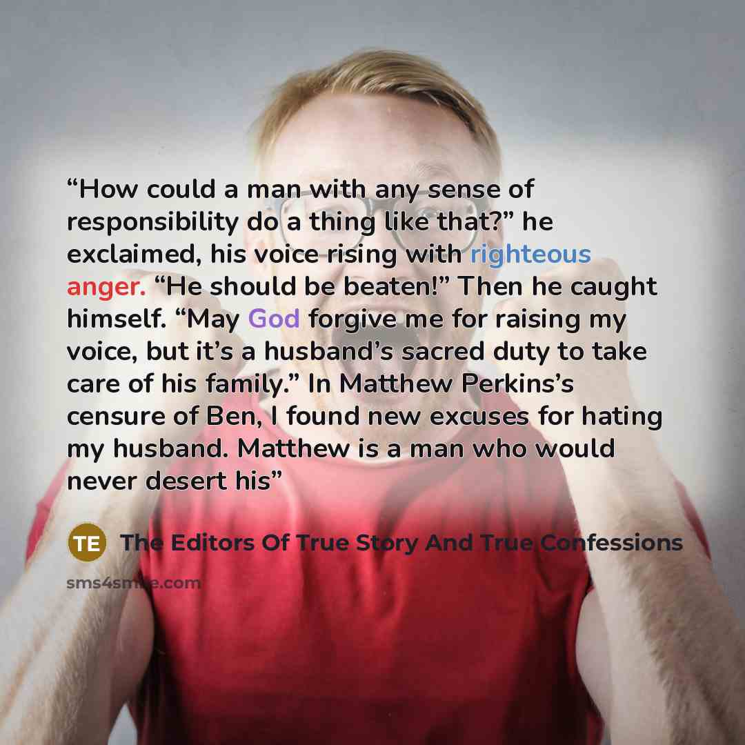 “How could a man with any sense of responsibility do a thing like that?” he exclaimed, his voice rising with righteous anger. “He should be beaten!” Then he caught himself. “May God forgive me for raising my voice, but it’s a husband’s sacred duty to take care of his family.” In Matthew Perkins’s…” quote by The Editors Of True Story And True Confessions